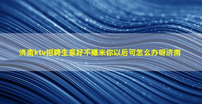 济南ktv招聘生意好不赚米你以后可怎么办呀济南
